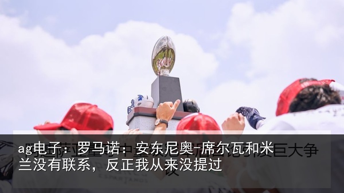 ag电子：罗马诺：安东尼奥-席尔瓦和米兰没有联系，反正我从来没提过