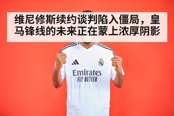 维尼修斯续约谈判陷入僵局，皇马锋线的未来正在蒙上浓厚阴影